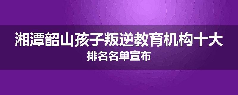湘潭韶山孩子叛逆教育机构十大排名名单宣布