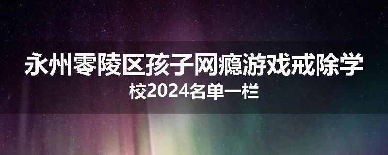 永州零陵区孩子网瘾游戏戒除学校2024名单一栏