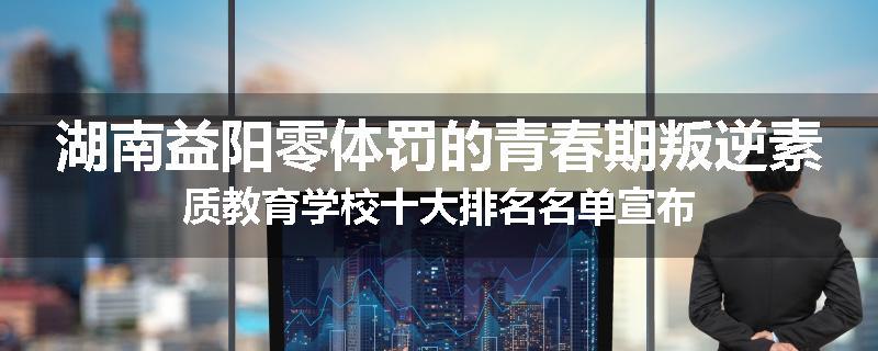 湖南益阳零体罚的青春期叛逆素质教育学校十大排名名单宣布