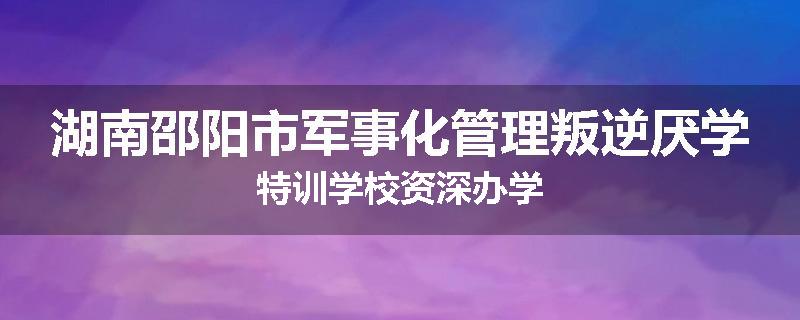 湖南邵阳市军事化管理叛逆厌学特训学校资深办学