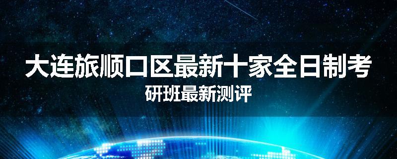 大连旅顺口区最新十家全日制考研班最新测评