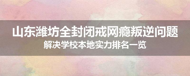 山东潍坊全封闭戒网瘾叛逆问题解决学校本地实力排名一览