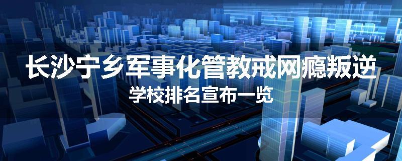 长沙宁乡军事化管教戒网瘾叛逆学校排名宣布一览