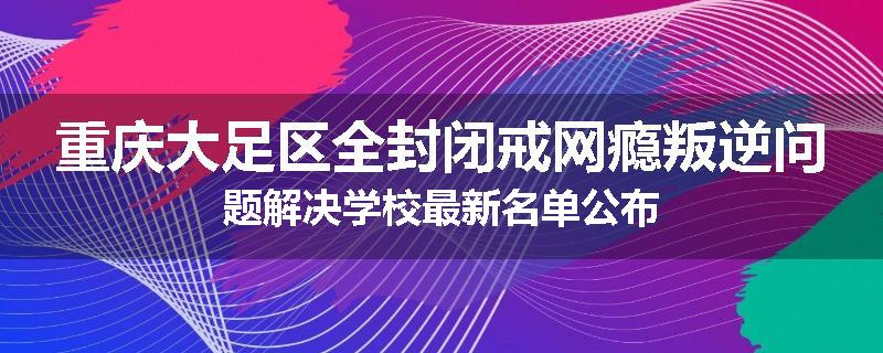 重庆大足区全封闭戒网瘾叛逆问题解决学校最新名单公布