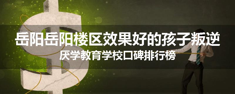 岳阳岳阳楼区效果好的孩子叛逆厌学教育学校口碑排行榜