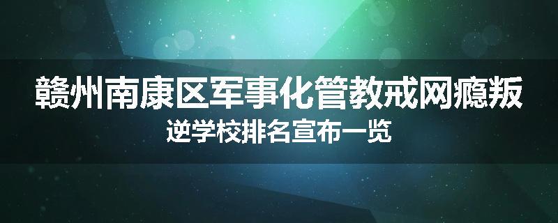 赣州南康区军事化管教戒网瘾叛逆学校排名宣布一览