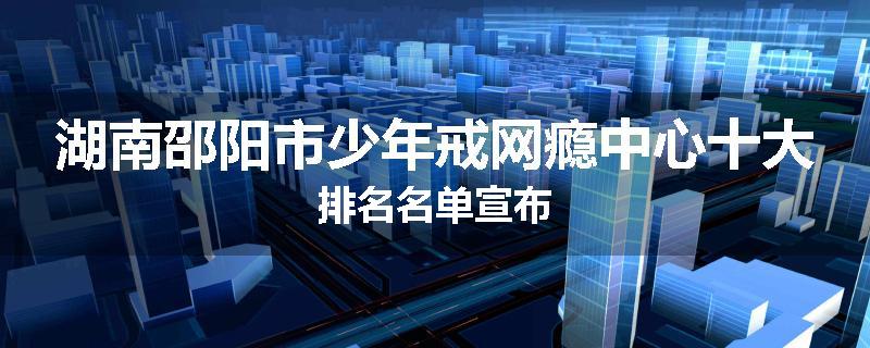 湖南邵阳市少年戒网瘾中心十大排名名单宣布