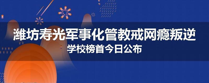 潍坊寿光军事化管教戒网瘾叛逆学校榜首今日公布