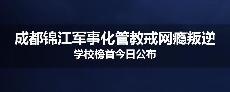 成都锦江军事化管教戒网瘾叛逆学校榜首今日公布