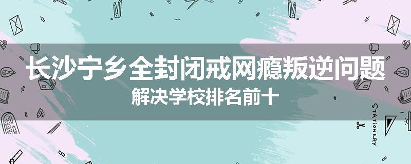 长沙宁乡全封闭戒网瘾叛逆问题解决学校排名前十