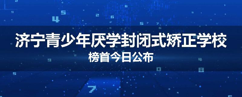 济宁青少年厌学封闭式矫正学校榜首今日公布