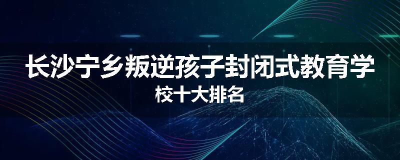 长沙宁乡叛逆孩子封闭式教育学校十大排名