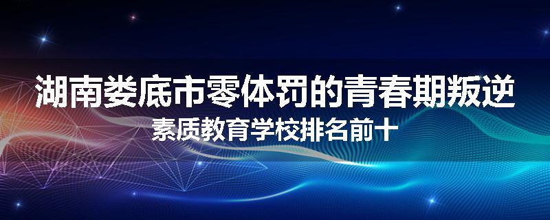 湖南娄底市零体罚的青春期叛逆素质教育学校排名前十