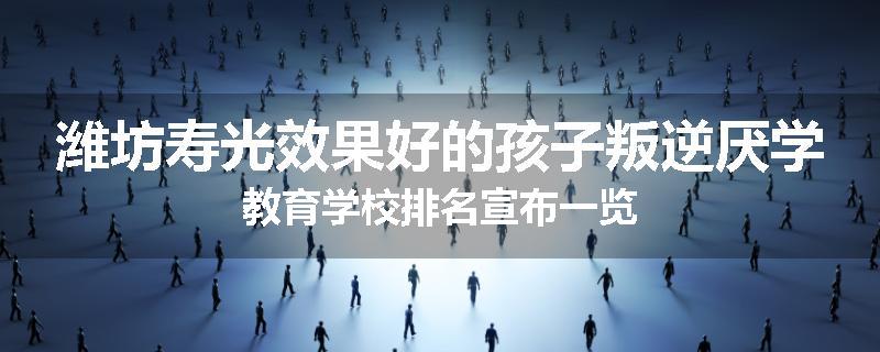 潍坊寿光效果好的孩子叛逆厌学教育学校排名宣布一览