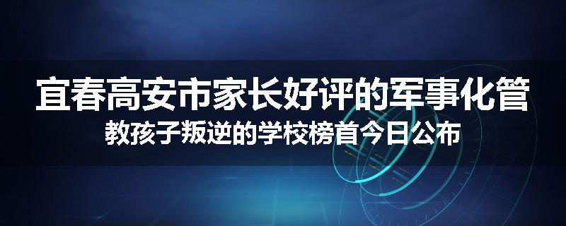 宜春高安市家长好评的军事化管教孩子叛逆的学校榜首今日公布