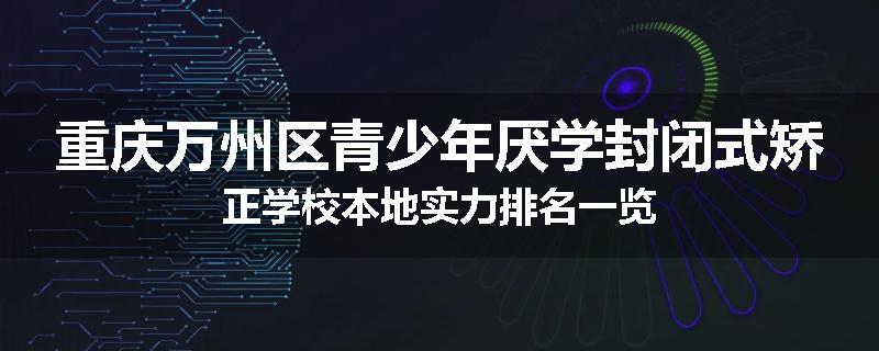 重庆万州区青少年厌学封闭式矫正学校本地实力排名一览