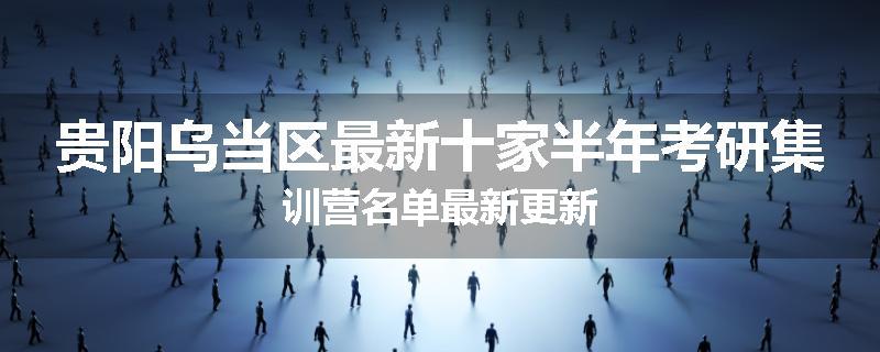 贵阳乌当区最新十家半年考研集训营名单最新更新