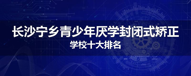 长沙宁乡青少年厌学封闭式矫正学校十大排名
