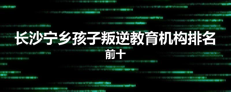 长沙宁乡孩子叛逆教育机构排名前十