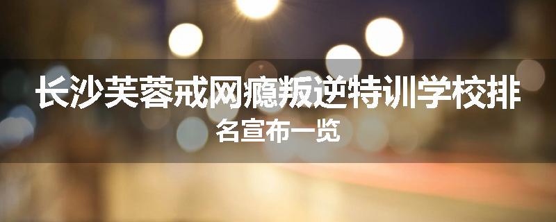 长沙芙蓉戒网瘾叛逆特训学校排名宣布一览