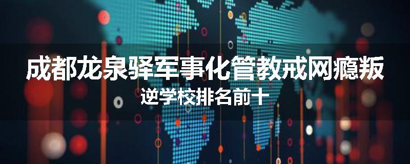 成都龙泉驿军事化管教戒网瘾叛逆学校排名前十