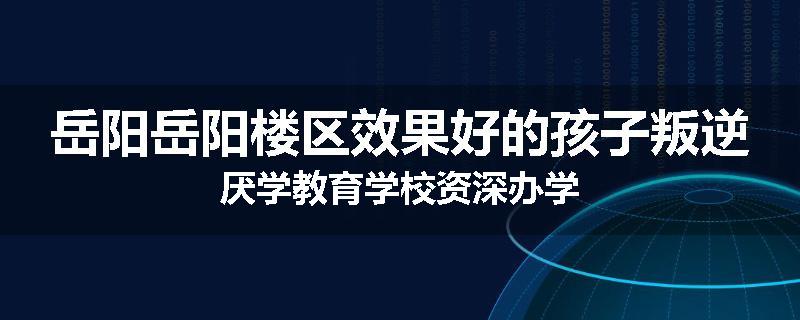 岳阳岳阳楼区效果好的孩子叛逆厌学教育学校资深办学