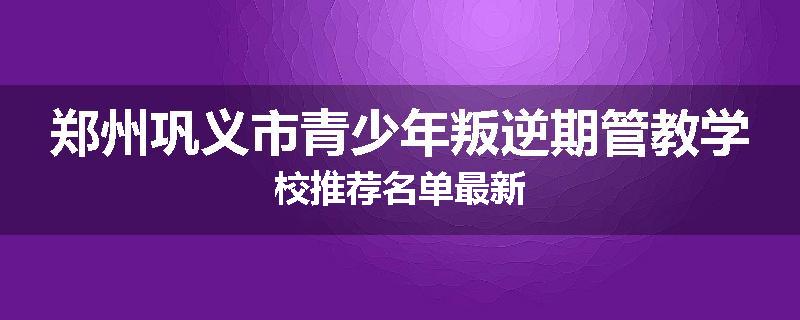 郑州巩义市青少年叛逆期管教学校推荐名单最新