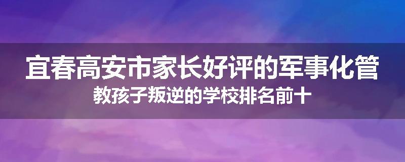 宜春高安市家长好评的军事化管教孩子叛逆的学校排名前十
