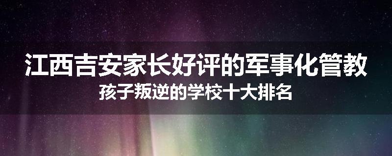江西吉安家长好评的军事化管教孩子叛逆的学校十大排名