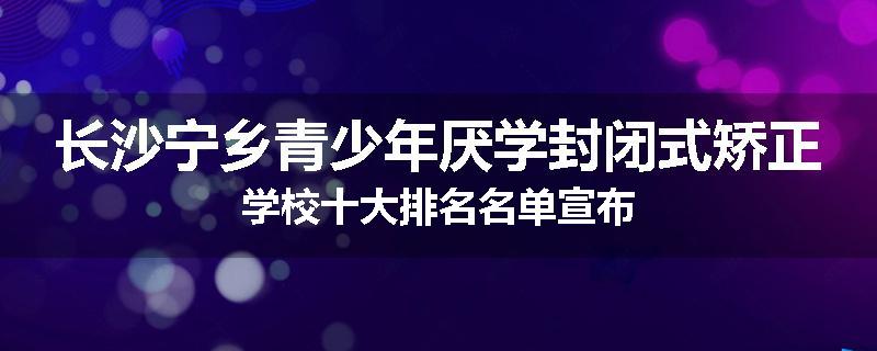 长沙宁乡青少年厌学封闭式矫正学校十大排名名单宣布