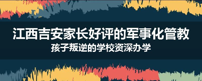 江西吉安家长好评的军事化管教孩子叛逆的学校资深办学