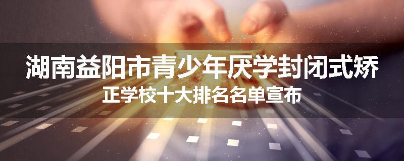 湖南益阳市青少年厌学封闭式矫正学校十大排名名单宣布