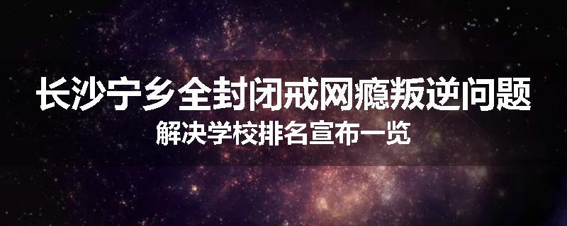 长沙宁乡全封闭戒网瘾叛逆问题解决学校排名宣布一览