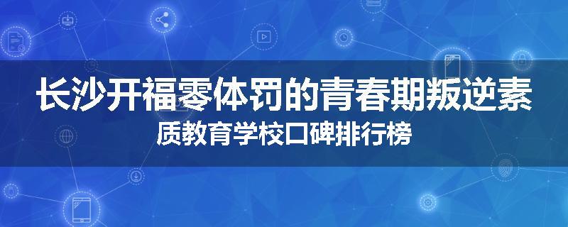 长沙开福零体罚的青春期叛逆素质教育学校口碑排行榜