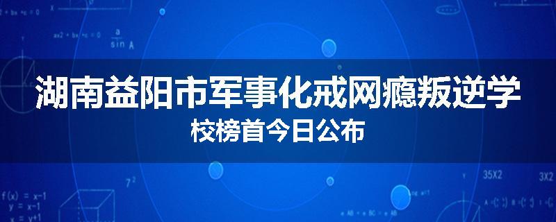 湖南益阳市军事化戒网瘾叛逆学校榜首今日公布