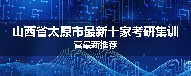 山西省太原市最新十家考研集训营最新推荐