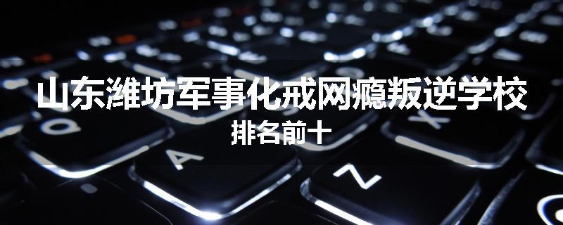 山东潍坊军事化戒网瘾叛逆学校排名前十