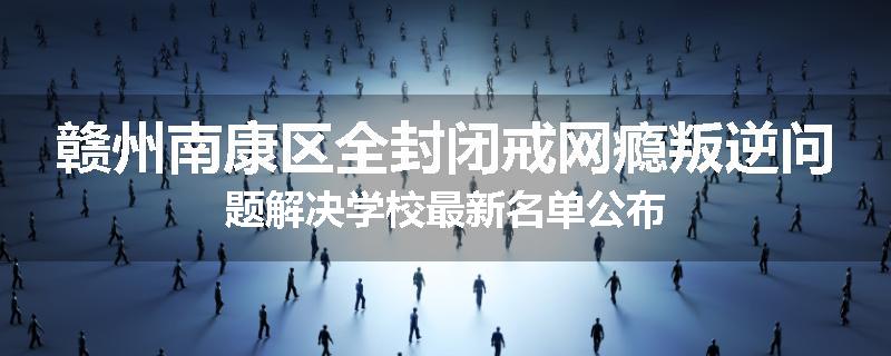 赣州南康区全封闭戒网瘾叛逆问题解决学校最新名单公布