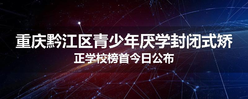重庆黔江区青少年厌学封闭式矫正学校榜首今日公布