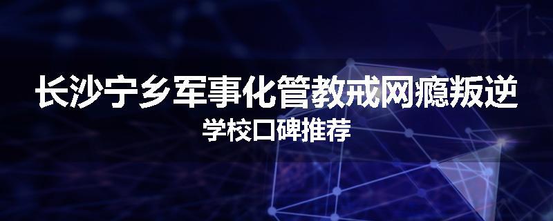 长沙宁乡军事化管教戒网瘾叛逆学校口碑推荐