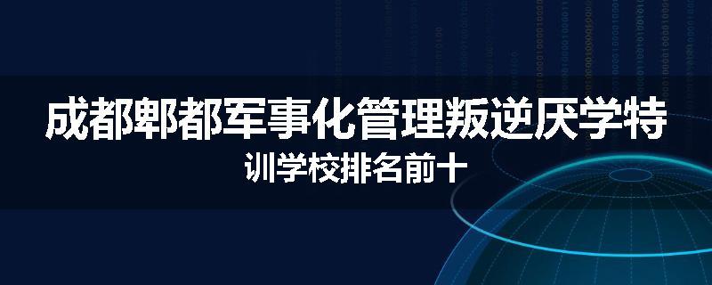 成都郫都军事化管理叛逆厌学特训学校排名前十