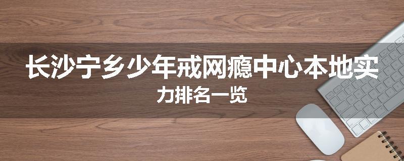 长沙宁乡少年戒网瘾中心本地实力排名一览