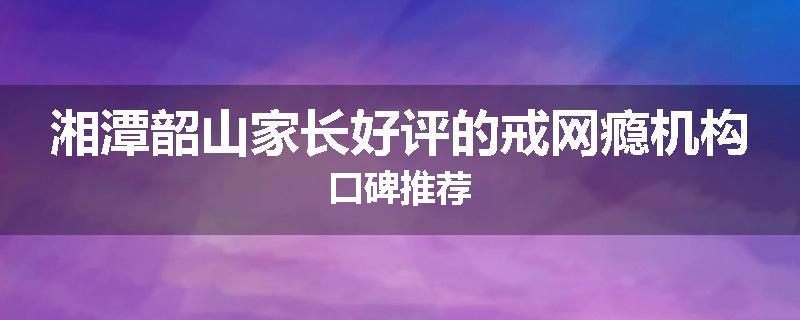 湘潭韶山家长好评的戒网瘾机构口碑推荐