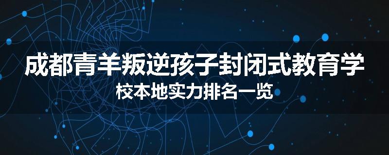 成都青羊叛逆孩子封闭式教育学校本地实力排名一览