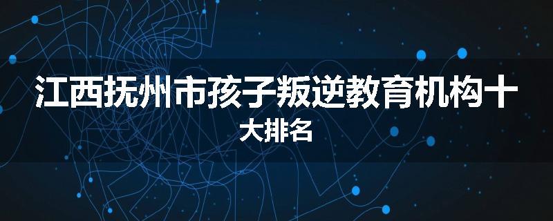 江西抚州市孩子叛逆教育机构十大排名