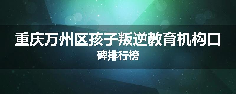 重庆万州区孩子叛逆教育机构口碑排行榜