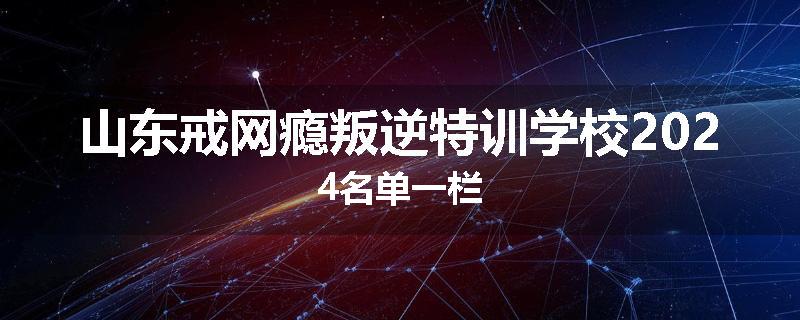山东戒网瘾叛逆特训学校2024名单一栏