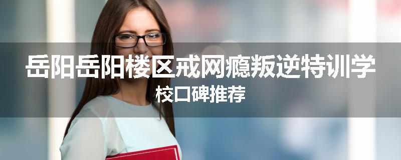 岳阳岳阳楼区戒网瘾叛逆特训学校口碑推荐