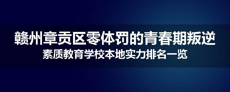 赣州章贡区零体罚的青春期叛逆素质教育学校本地实力排名一览