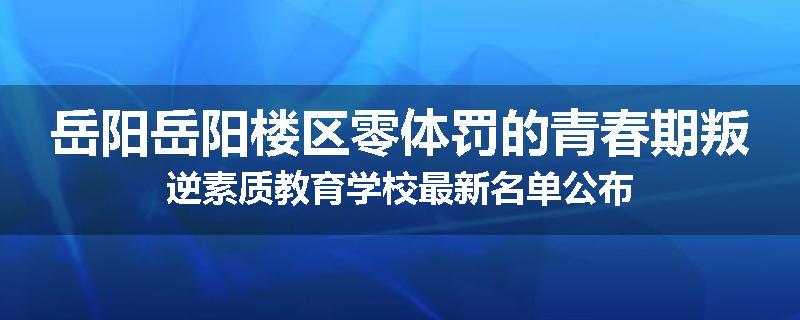 岳阳岳阳楼区零体罚的青春期叛逆素质教育学校最新名单公布